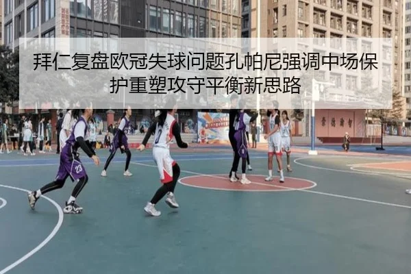 拜仁复盘欧冠失球问题孔帕尼强调中场保护重塑攻守平衡新思路
