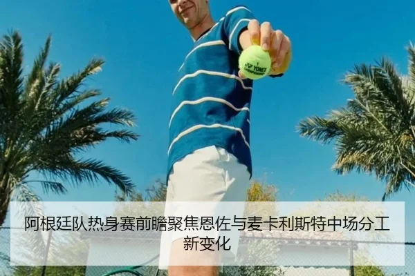 阿根廷队热身赛前瞻聚焦恩佐与麦卡利斯特中场分工新变化